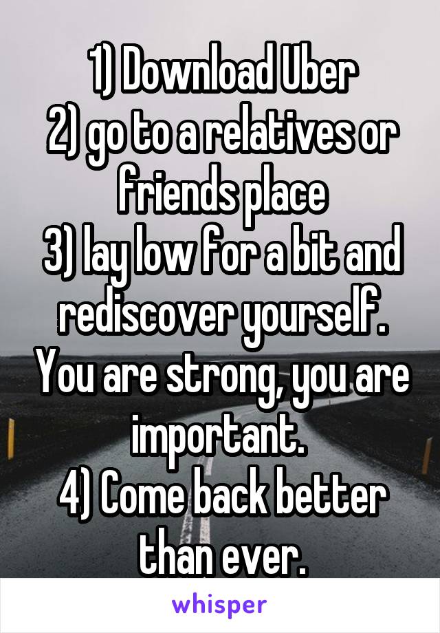 1) Download Uber
2) go to a relatives or friends place
3) lay low for a bit and rediscover yourself. You are strong, you are important. 
4) Come back better than ever.