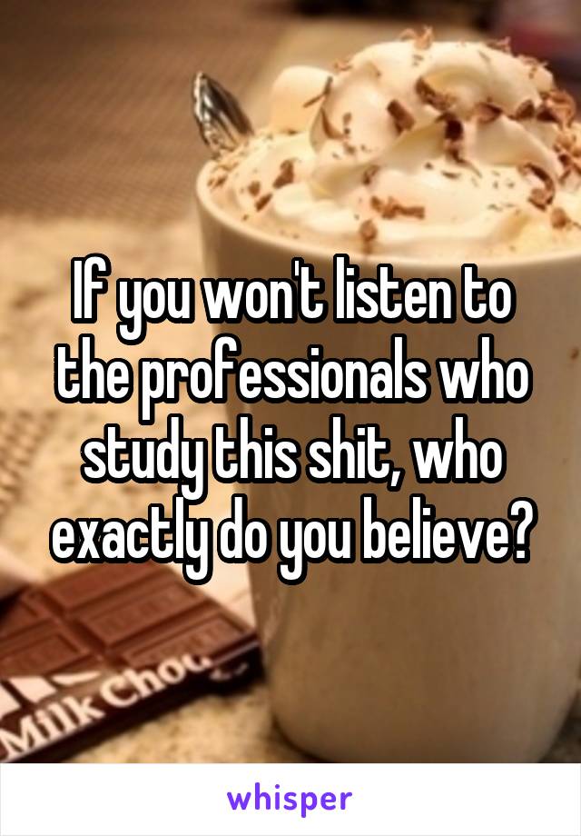 If you won't listen to the professionals who study this shit, who exactly do you believe?