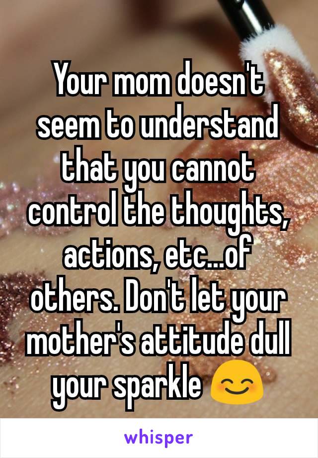 Your mom doesn't seem to understand that you cannot control the thoughts, actions, etc...of others. Don't let your mother's attitude dull your sparkle 😊