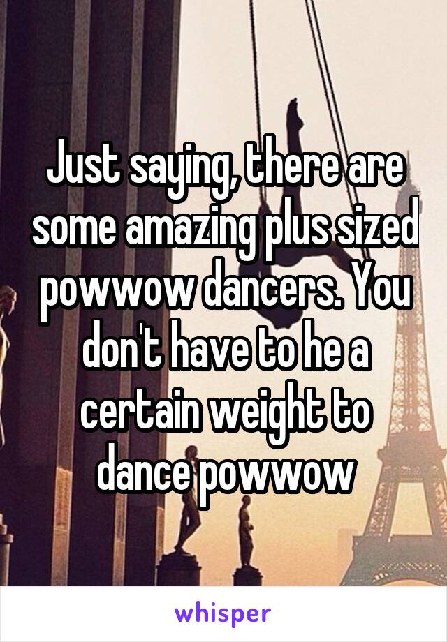 Just saying, there are some amazing plus sized powwow dancers. You don't have to he a certain weight to dance powwow