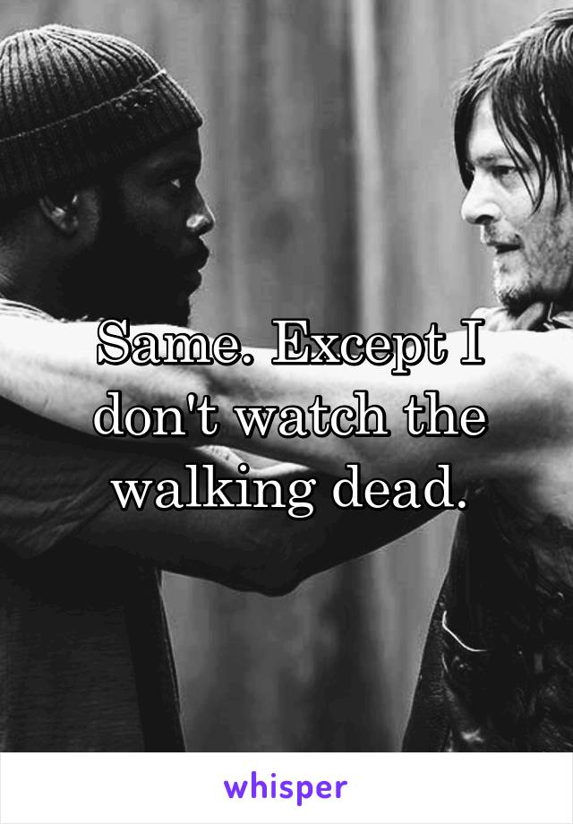 Same. Except I don't watch the walking dead.