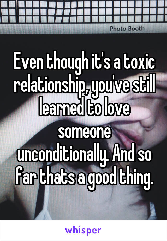 Even though it's a toxic relationship, you've still learned to love someone unconditionally. And so far thats a good thing.