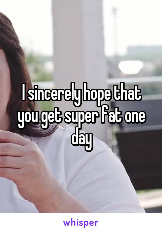 I sincerely hope that you get super fat one day