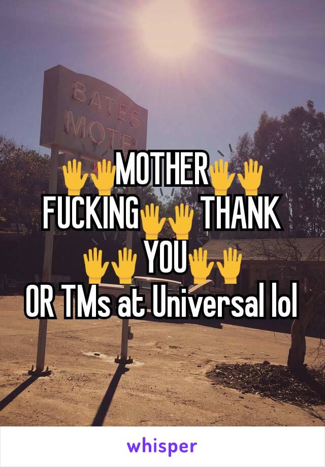 🙌MOTHER🙌 FUCKING🙌 THANK 🙌 YOU🙌                 OR TMs at Universal lol