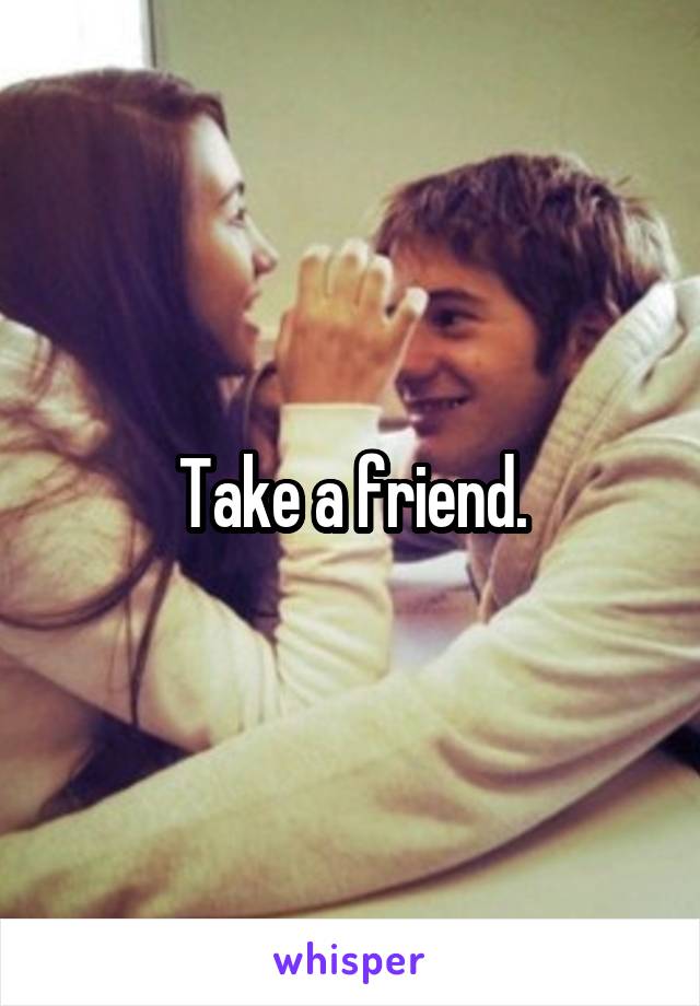 Take a friend.