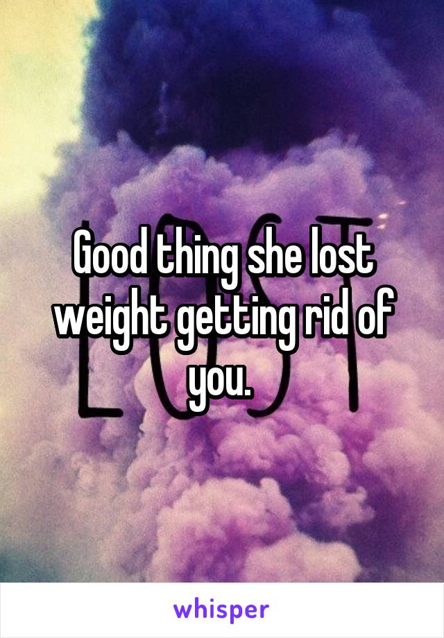 Good thing she lost weight getting rid of you. 
