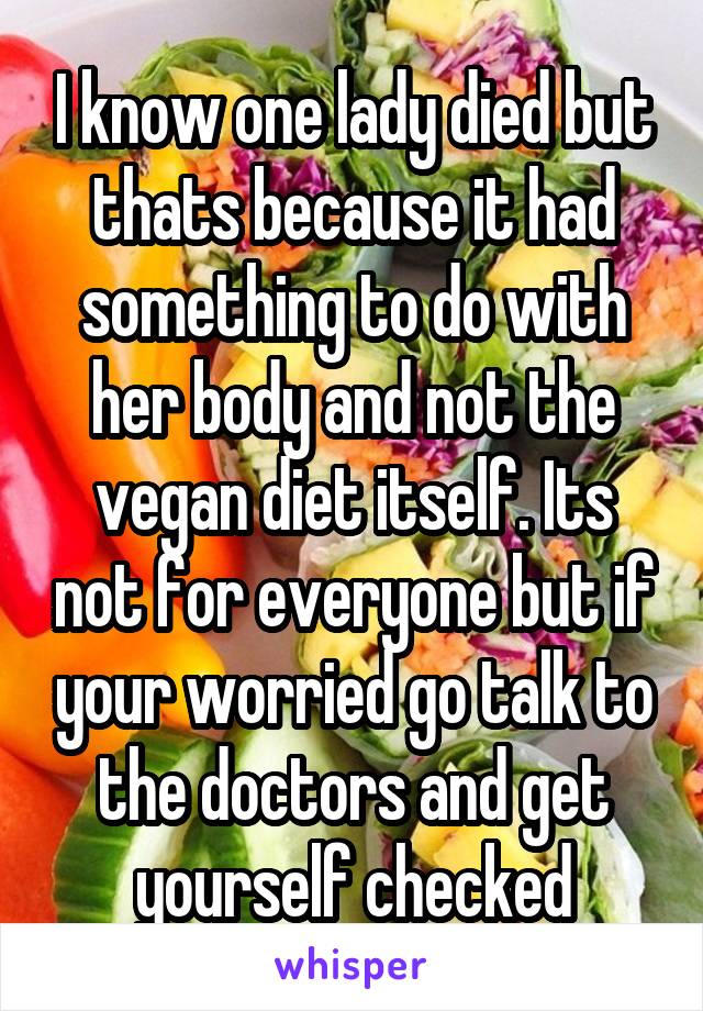 I know one lady died but thats because it had something to do with her body and not the vegan diet itself. Its not for everyone but if your worried go talk to the doctors and get yourself checked