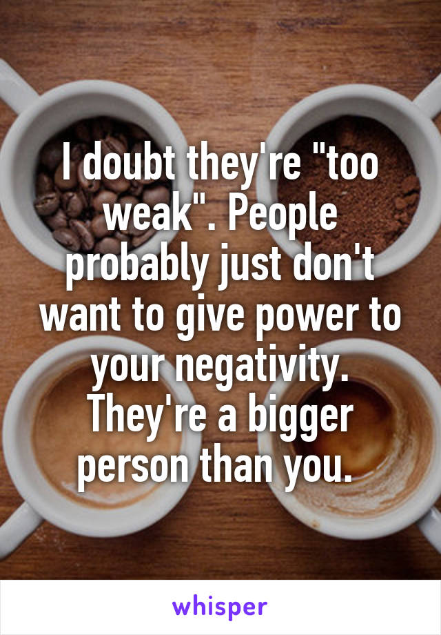 I doubt they're "too weak". People probably just don't want to give power to your negativity. They're a bigger person than you. 
