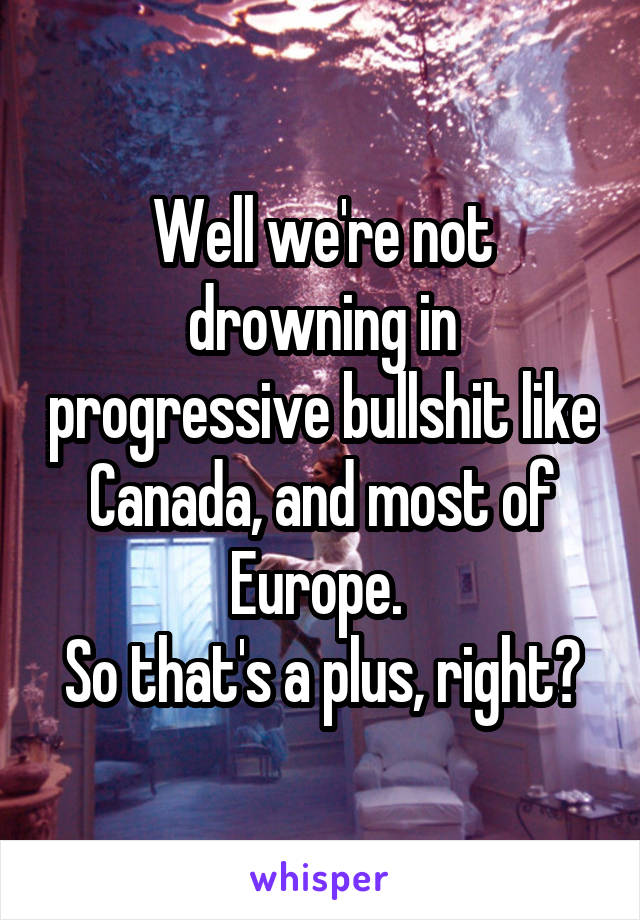 Well we're not drowning in progressive bullshit like Canada, and most of Europe. 
So that's a plus, right?