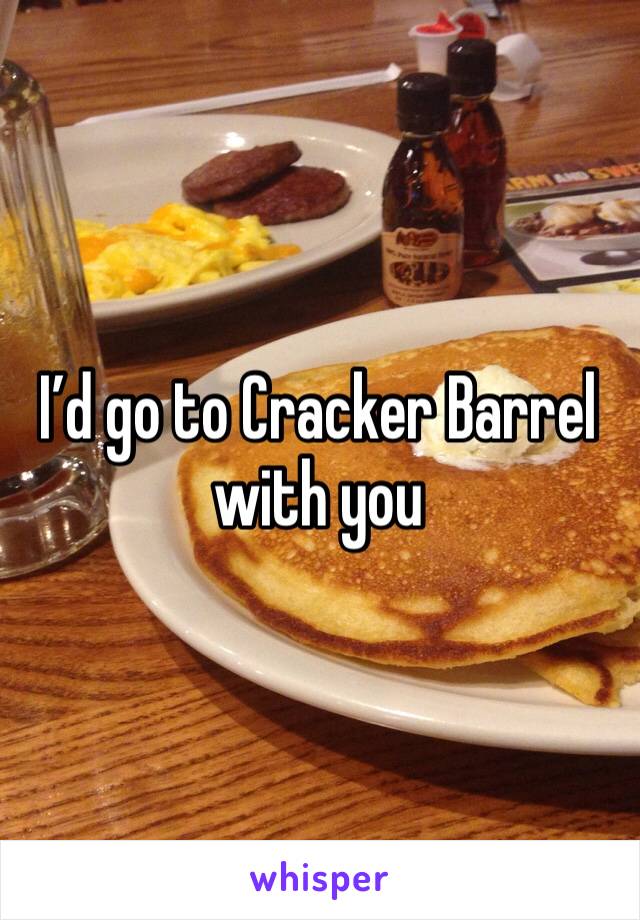I’d go to Cracker Barrel with you 