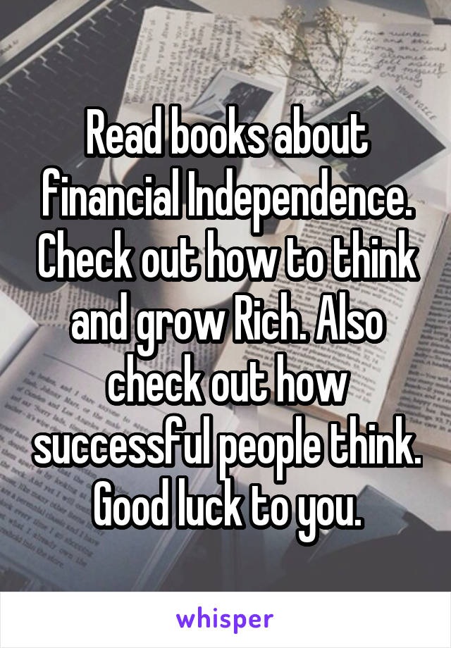 Read books about financial Independence. Check out how to think and grow Rich. Also check out how successful people think. Good luck to you.