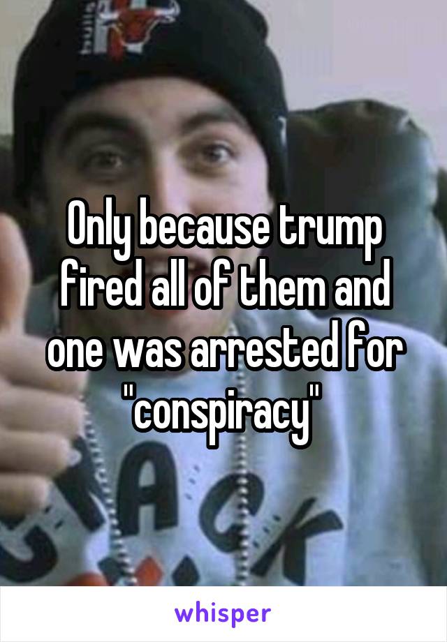 Only because trump fired all of them and one was arrested for "conspiracy" 