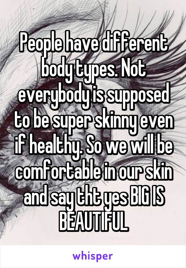 People have different body types. Not everybody is supposed to be super skinny even if healthy. So we will be comfortable in our skin and say tht yes BIG IS BEAUTIFUL