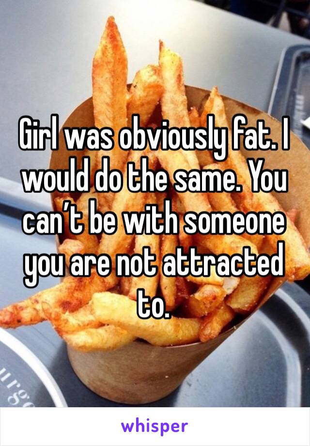 Girl was obviously fat. I would do the same. You can’t be with someone you are not attracted to.