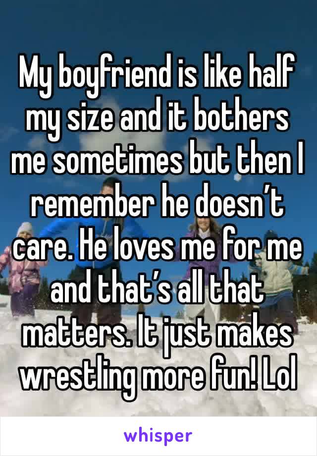 My boyfriend is like half my size and it bothers me sometimes but then I remember he doesn’t care. He loves me for me and that’s all that matters. It just makes wrestling more fun! Lol