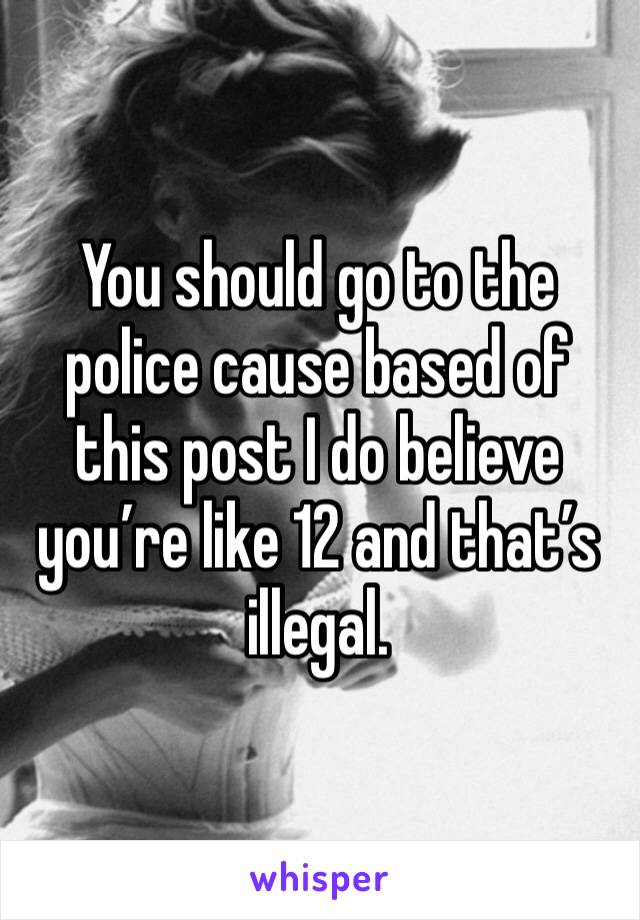 You should go to the police cause based of this post I do believe you’re like 12 and that’s illegal.