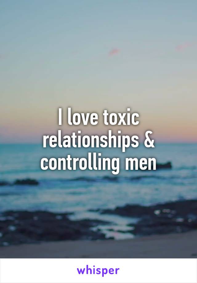 I love toxic relationships & controlling men