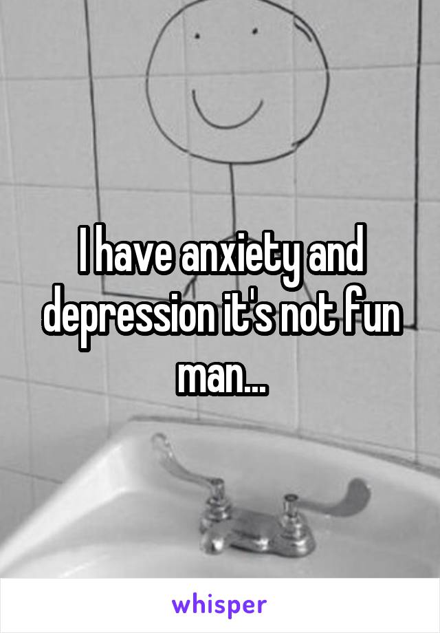 I have anxiety and depression it's not fun man...