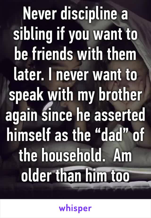 Never discipline a sibling if you want to be friends with them later. I never want to speak with my brother again since he asserted himself as the “dad” of the household.  Am older than him too