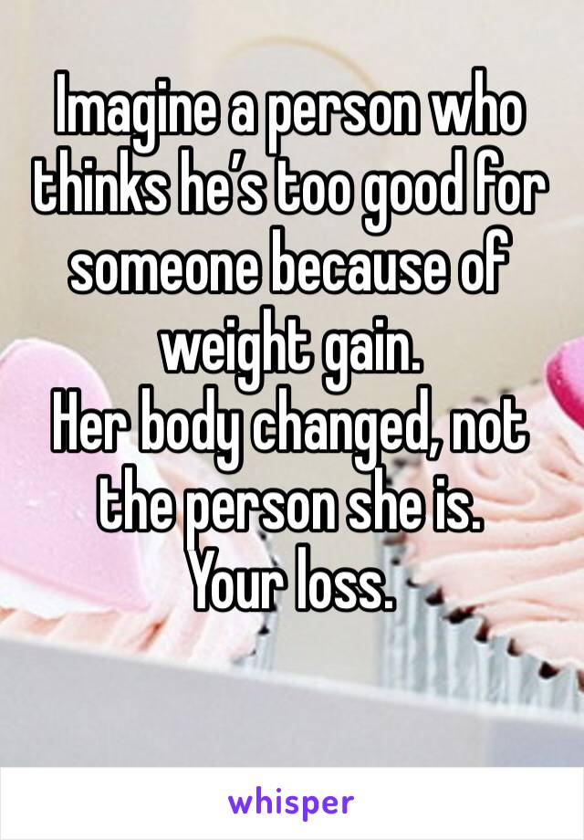 Imagine a person who thinks he’s too good for someone because of weight gain. 
Her body changed, not the person she is. 
Your loss. 