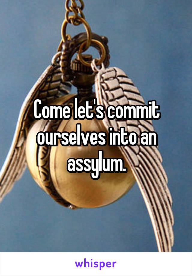 Come let's commit ourselves into an assylum.
