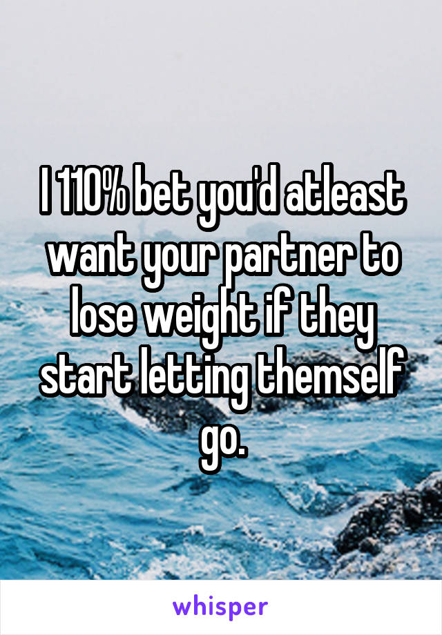 I 110% bet you'd atleast want your partner to lose weight if they start letting themself go.