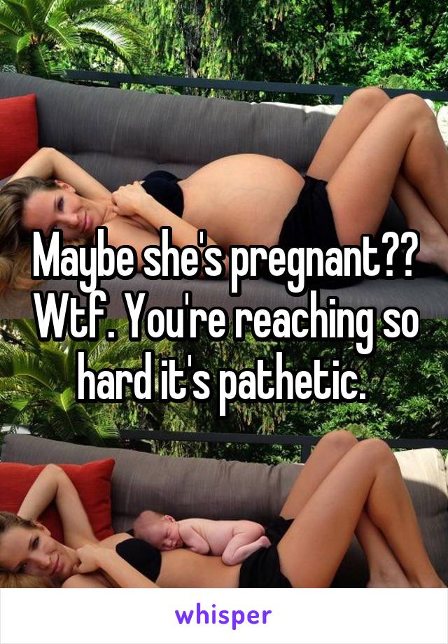 Maybe she's pregnant?? Wtf. You're reaching so hard it's pathetic. 