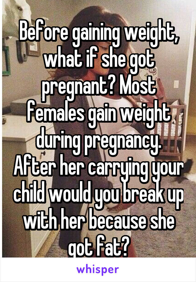 Before gaining weight, what if she got pregnant? Most females gain weight during pregnancy. After her carrying your child would you break up with her because she got fat?