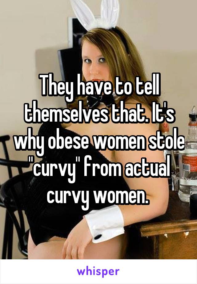 They have to tell themselves that. It's why obese women stole "curvy" from actual curvy women. 