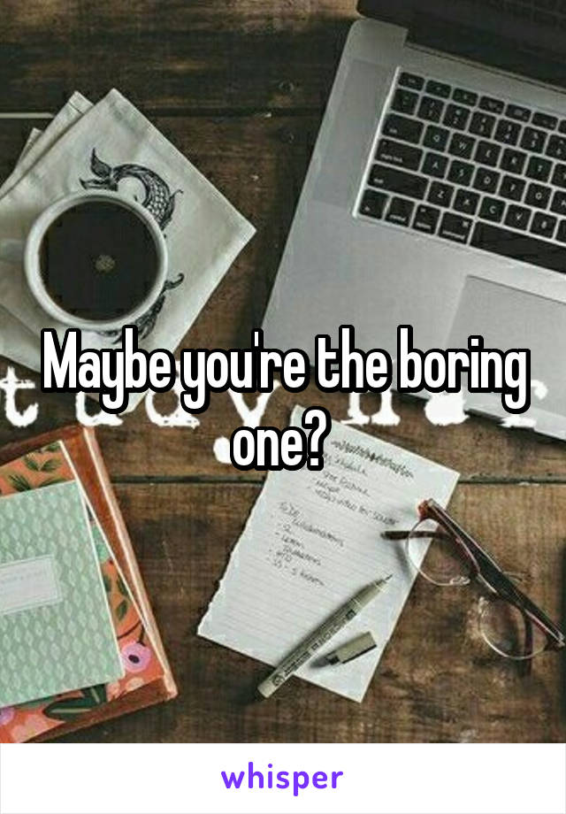 Maybe you're the boring one? 