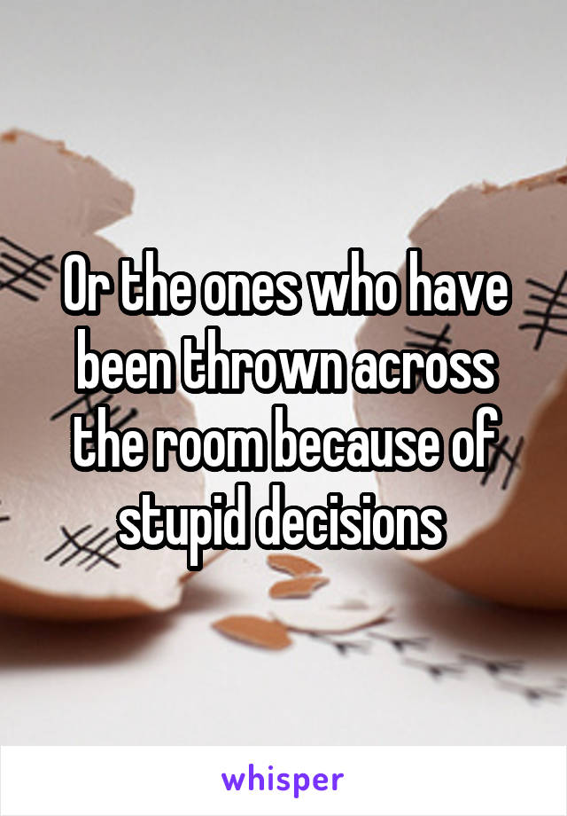 Or the ones who have been thrown across the room because of stupid decisions 