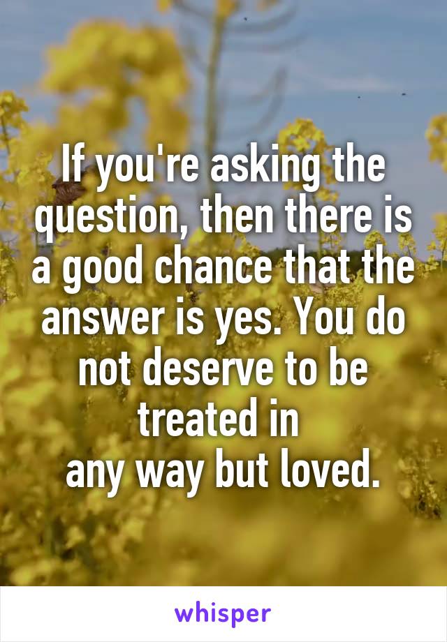 If you're asking the question, then there is a good chance that the answer is yes. You do not deserve to be treated in 
any way but loved.