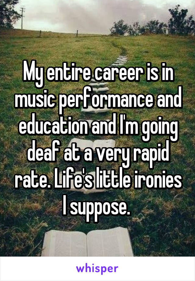 My entire career is in music performance and education and I'm going deaf at a very rapid rate. Life's little ironies I suppose. 