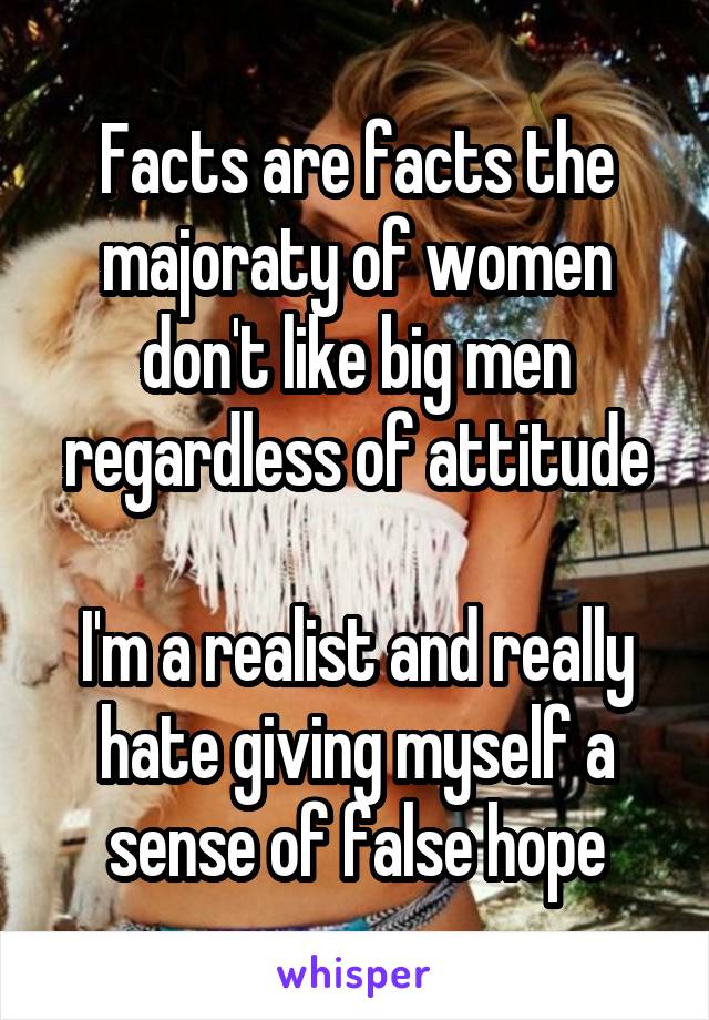 Facts are facts the majoraty of women don't like big men regardless of attitude

I'm a realist and really hate giving myself a sense of false hope