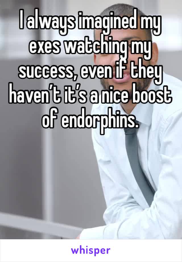 I always imagined my exes watching my success, even if they haven’t it’s a nice boost of endorphins.