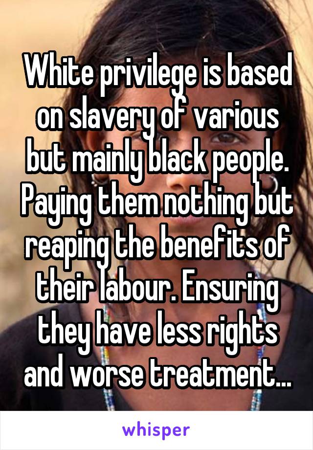 White privilege is based on slavery of various but mainly black people. Paying them nothing but reaping the benefits of their labour. Ensuring they have less rights and worse treatment...