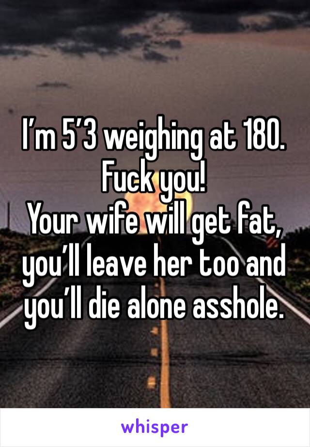 I’m 5’3 weighing at 180. Fuck you! 
Your wife will get fat, you’ll leave her too and you’ll die alone asshole. 