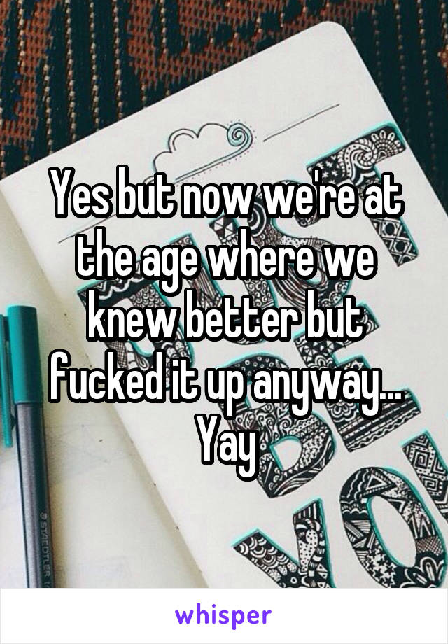 Yes but now we're at the age where we knew better but fucked it up anyway... Yay