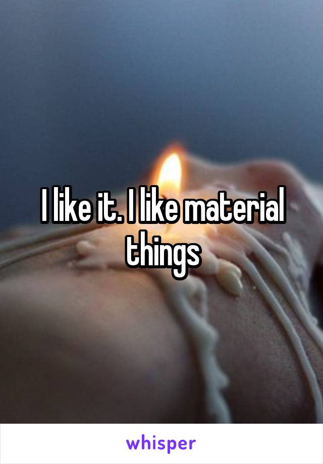I like it. I like material things