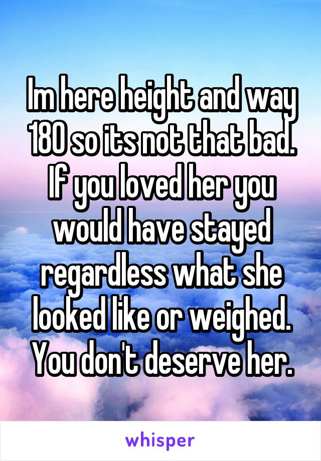 Im here height and way 180 so its not that bad. If you loved her you would have stayed regardless what she looked like or weighed. You don't deserve her.