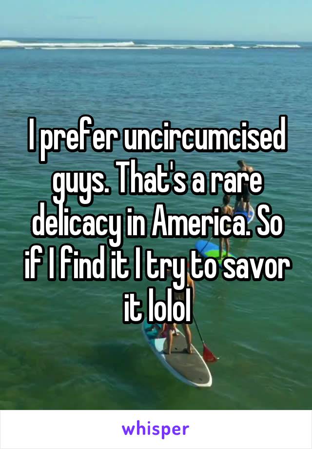 I prefer uncircumcised guys. That's a rare delicacy in America. So if I find it I try to savor it lolol