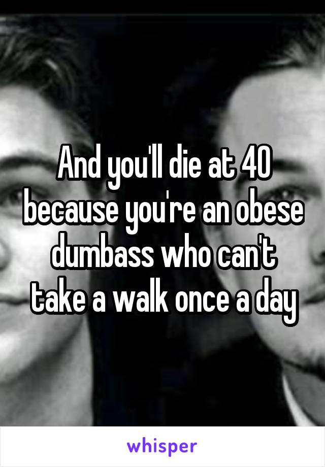 And you'll die at 40 because you're an obese dumbass who can't take a walk once a day