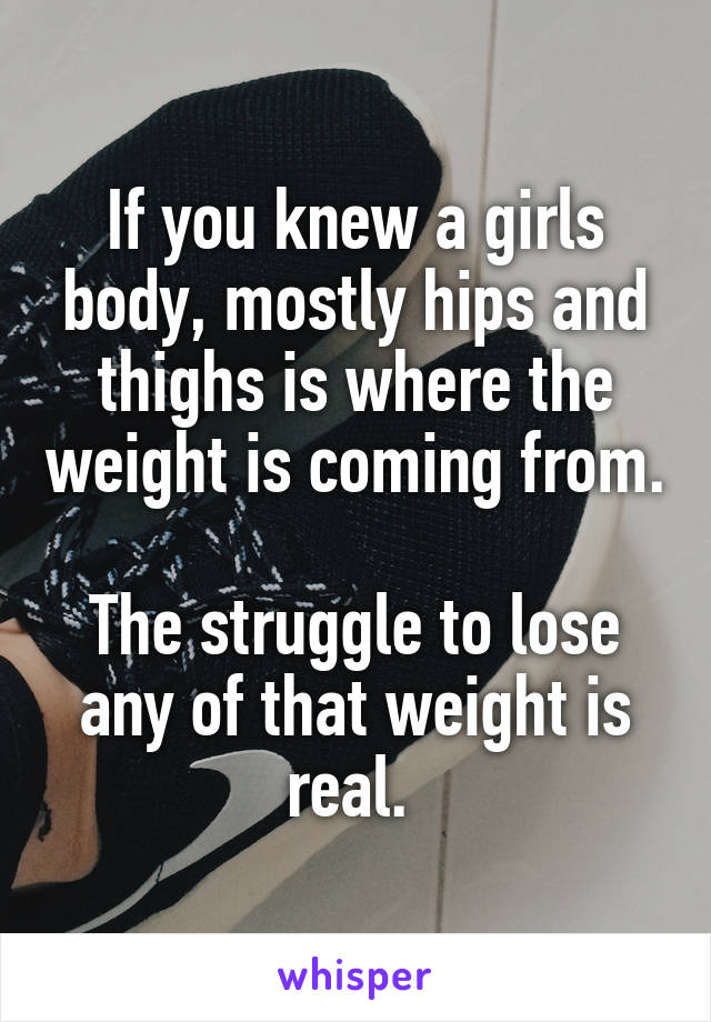 If you knew a girls body, mostly hips and thighs is where the weight is coming from.

The struggle to lose any of that weight is real. 