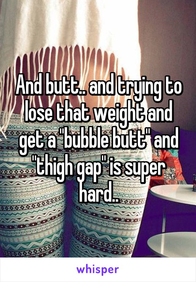 And butt.. and trying to lose that weight and get a "bubble butt" and "thigh gap" is super hard..