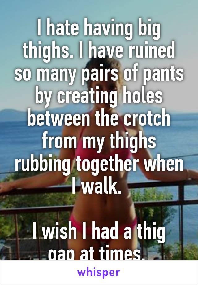 I hate having big thighs. I have ruined so many pairs of pants by creating holes between the crotch from my thighs rubbing together when I walk. 

I wish I had a thig gap at times. 