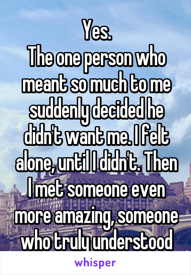 Yes.
The one person who meant so much to me suddenly decided he didn't want me. I felt alone, until I didn't. Then I met someone even more amazing, someone who truly understood