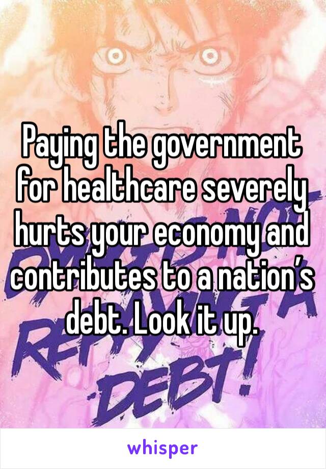 Paying the government for healthcare severely hurts your economy and contributes to a nation’s debt. Look it up.