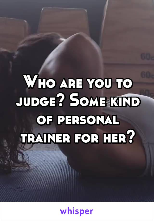 Who are you to judge? Some kind of personal trainer for her?