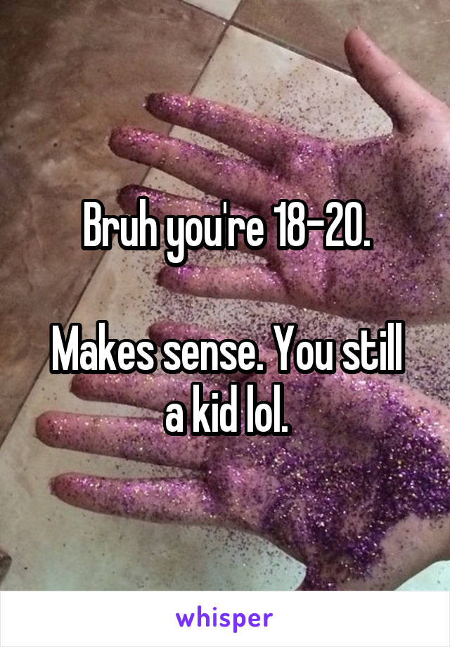 Bruh you're 18-20.

Makes sense. You still a kid lol.