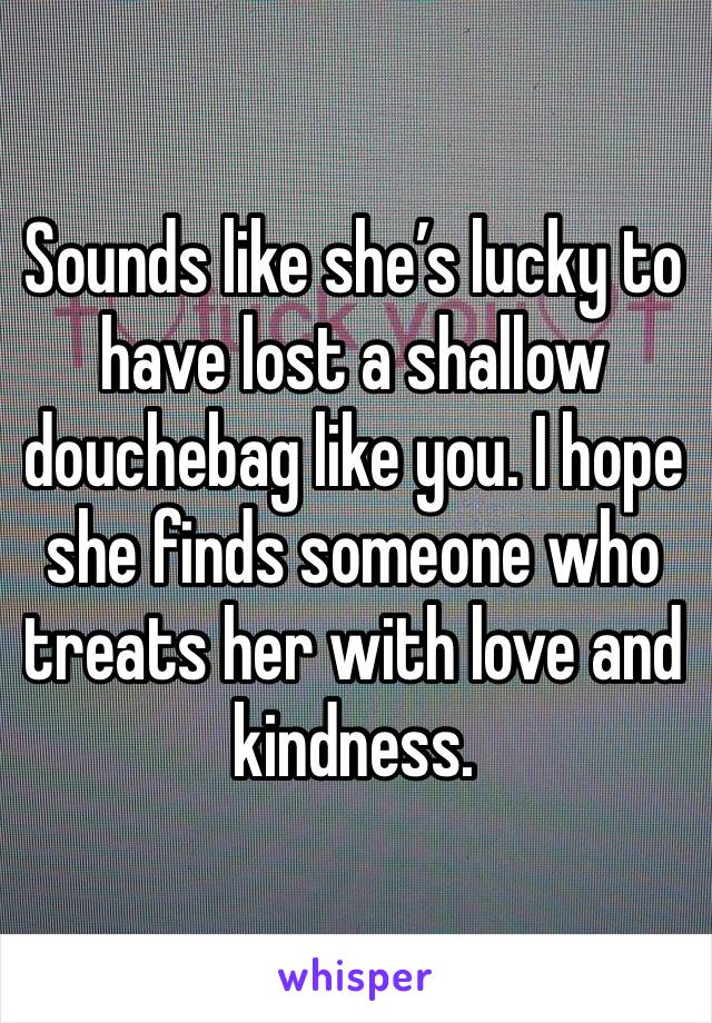 Sounds like she’s lucky to have lost a shallow douchebag like you. I hope she finds someone who treats her with love and kindness.